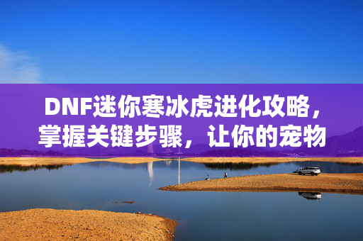 DNF迷你寒冰虎进化攻略,掌握关键步骤,让你的宠物成为最强! DNF迷你寒冰虎进化攻略,掌握关键步骤,让你的宠物成为最强!