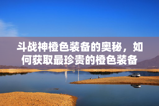 斗战神橙色装备的奥秘，如何获取最珍贵的橙色装备
