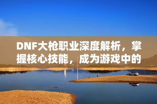 DNF大枪职业深度解析，掌握核心技能，成为游戏中的佼佼者