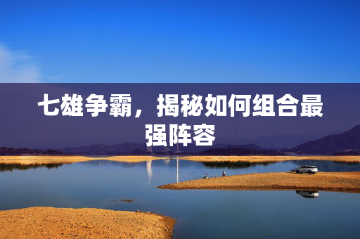 七雄争霸，揭秘如何组合最强阵容