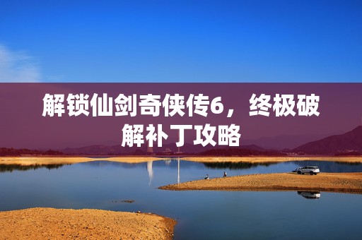 解锁仙剑奇侠传6，终极破解补丁攻略