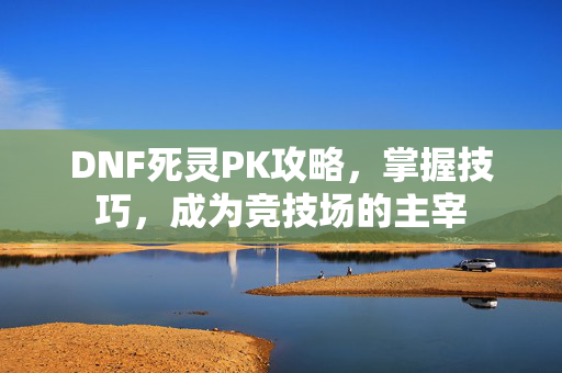 DNF死灵PK攻略，掌握技巧，成为竞技场的主宰