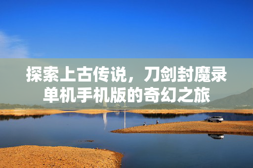 探索上古传说,刀剑封魔录单机手机版的奇幻之旅 探索上古传说,刀剑封魔录单机手机版的奇幻之旅
