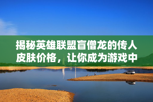 揭秘英雄联盟盲僧龙的传人皮肤价格，让你成为游戏中的时尚达人！