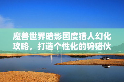 魔兽世界暗影国度猎人幻化攻略，打造个性化的狩猎伙伴