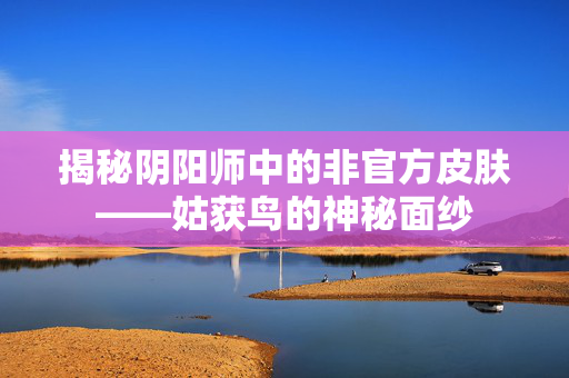 揭秘阴阳师中的非官方皮肤——姑获鸟的神秘面纱