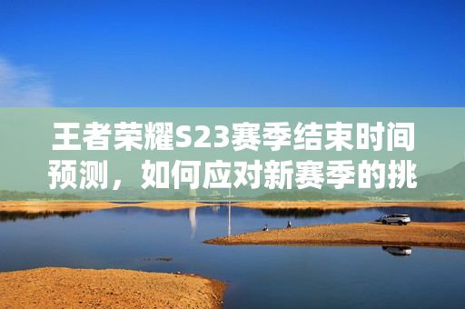 王者荣耀S23赛季结束时间预测，如何应对新赛季的挑战？