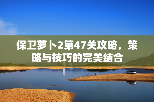 保卫萝卜2第47关攻略，策略与技巧的完美结合