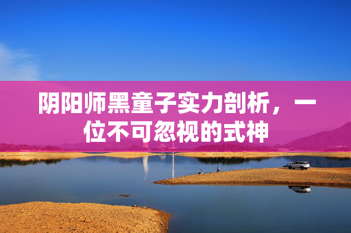 阴阳师黑童子实力剖析，一位不可忽视的式神