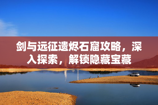 剑与远征遗烬石窟攻略,深入探索,解锁隐藏宝藏 剑与远征遗烬石窟攻略,深入探索,解锁隐藏宝藏