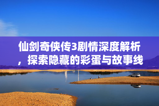 仙剑奇侠传3剧情深度解析，探索隐藏的彩蛋与故事线