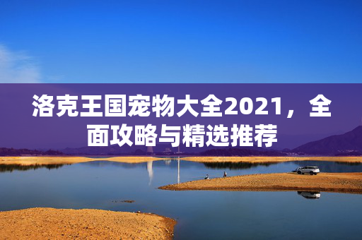 洛克王国宠物大全2021,全面攻略与精选推荐 洛克王国宠物大全2021,全面攻略与精选推荐