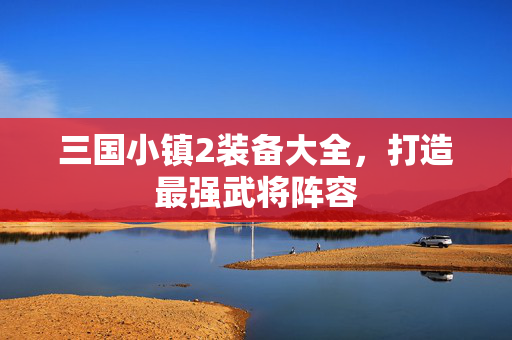 三国小镇2装备大全，打造最强武将阵容