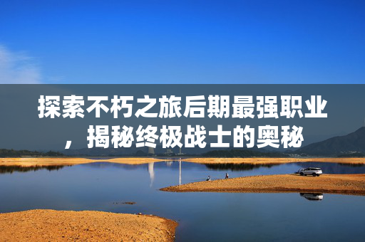 探索不朽之旅后期最强职业，揭秘终极战士的奥秘