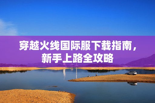 穿越火线国际服下载指南，新手上路全攻略