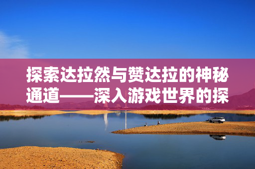 探索达拉然与赞达拉的神秘通道——深入游戏世界的探险之旅