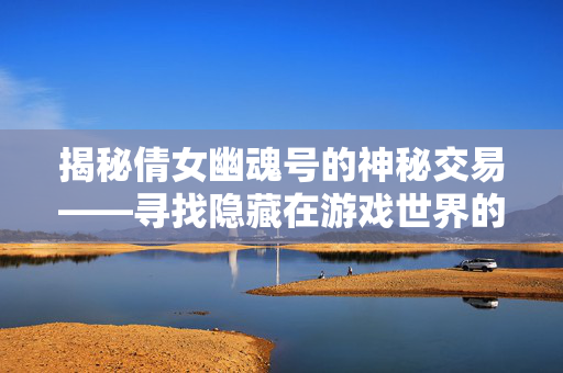 揭秘倩女幽魂号的神秘交易——寻找隐藏在游戏世界的宝藏