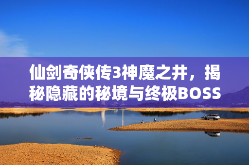 仙剑奇侠传3神魔之井，揭秘隐藏的秘境与终极BOSS