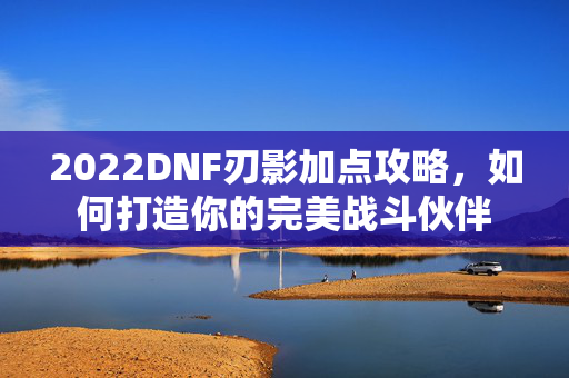 2022DNF刃影加点攻略，如何打造你的完美战斗伙伴