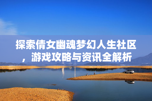 探索倩女幽魂梦幻人生社区，游戏攻略与资讯全解析