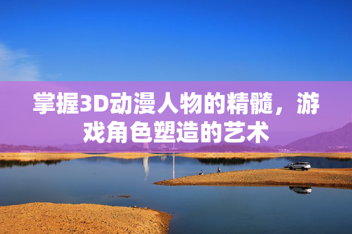 掌握3D动漫人物的精髓，游戏角色塑造的艺术