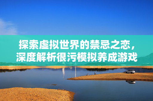 探索虚拟世界的禁忌之恋，深度解析很污模拟养成游戏手游大全