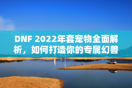 DNF 2022年套宠物全面解析，如何打造你的专属幻兽？
