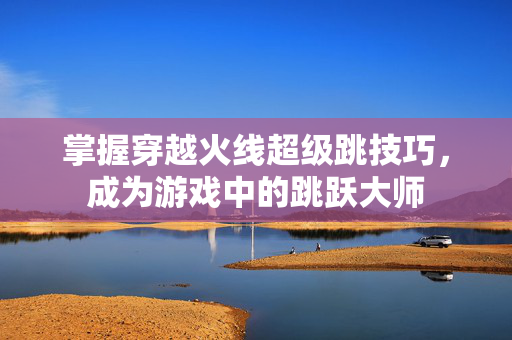 掌握穿越火线超级跳技巧，成为游戏中的跳跃大师