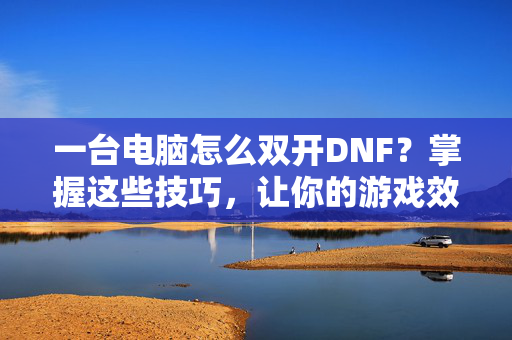 一台电脑怎么双开DNF？掌握这些技巧，让你的游戏效率翻倍！