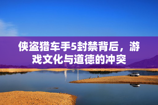 侠盗猎车手5封禁背后，游戏文化与道德的冲突