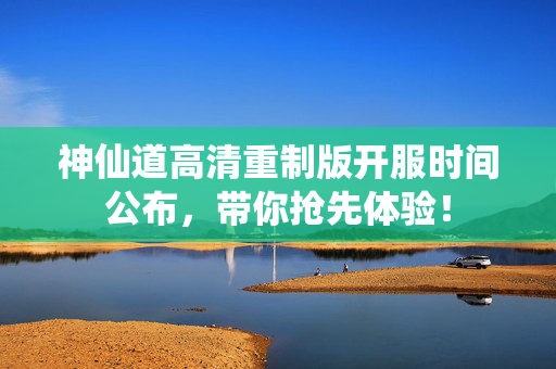 神仙道高清重制版开服时间公布，带你抢先体验！