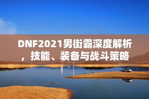DNF2021男街霸深度解析，技能、装备与战斗策略