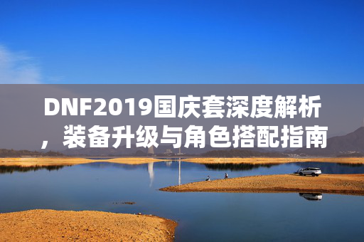 DNF2019国庆套深度解析，装备升级与角色搭配指南