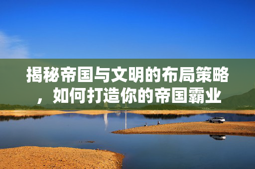 揭秘帝国与文明的布局策略，如何打造你的帝国霸业