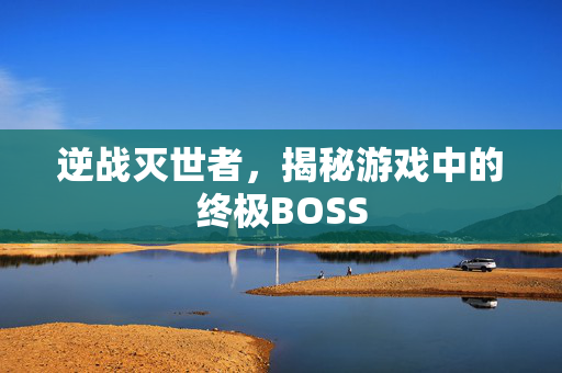 逆战灭世者，揭秘游戏中的终极BOSS