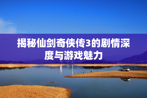 揭秘仙剑奇侠传3的剧情深度与游戏魅力