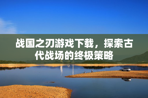 战国之刃游戏下载，探索古代战场的终极策略