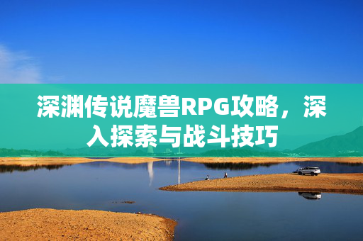 深渊传说魔兽RPG攻略，深入探索与战斗技巧