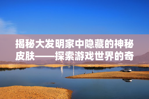 揭秘大发明家中隐藏的神秘皮肤——探索游戏世界的奇幻之旅