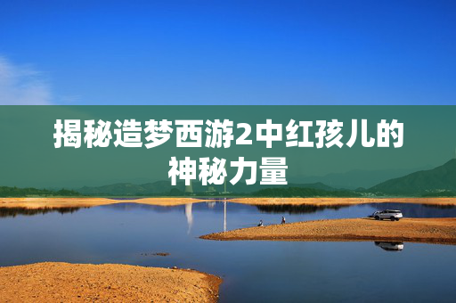 揭秘造梦西游2中红孩儿的神秘力量