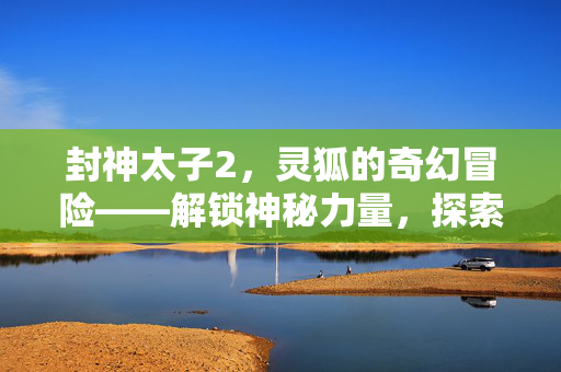 封神太子2，灵狐的奇幻冒险——解锁神秘力量，探索未知世界