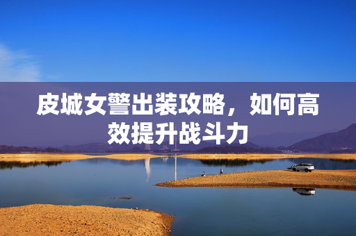 皮城女警出装攻略，如何高效提升战斗力