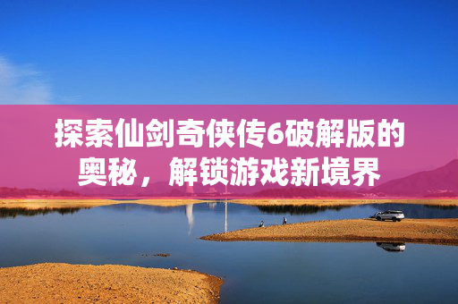 探索仙剑奇侠传6破解版的奥秘,解锁游戏新境界 探索仙剑奇侠传6破解版的奥秘,解锁游戏新境界