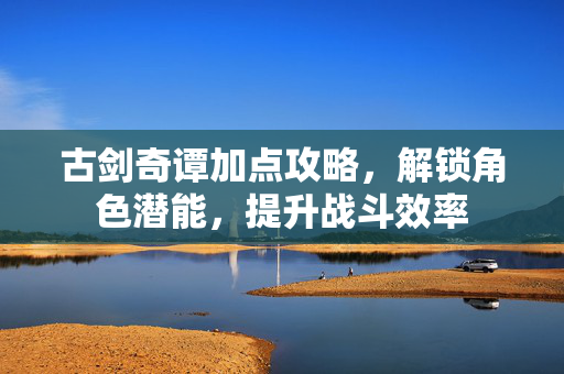 古剑奇谭加点攻略，解锁角色潜能，提升战斗效率