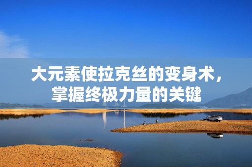 大元素使拉克丝的变身术，掌握终极力量的关键