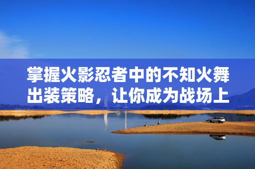 掌握火影忍者中的不知火舞出装策略，让你成为战场上的不败之师