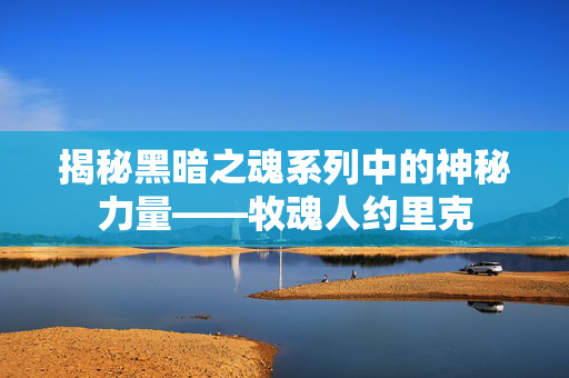 揭秘黑暗之魂系列中的神秘力量——牧魂人约里克