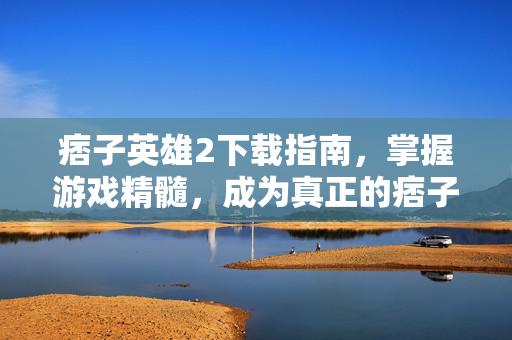 痞子英雄2下载指南，掌握游戏精髓，成为真正的痞子英雄