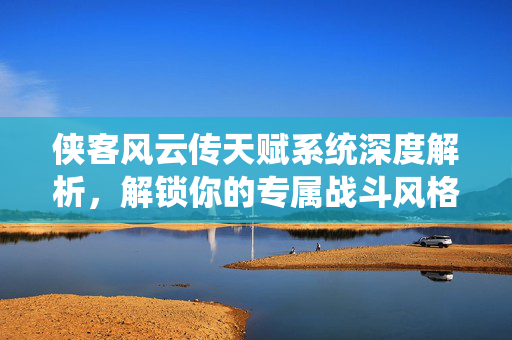 侠客风云传天赋系统深度解析，解锁你的专属战斗风格