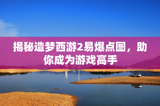 揭秘造梦西游2易爆点图，助你成为游戏高手